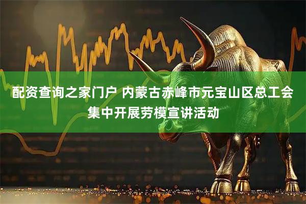 配资查询之家门户 内蒙古赤峰市元宝山区总工会集中开展劳模宣讲活动