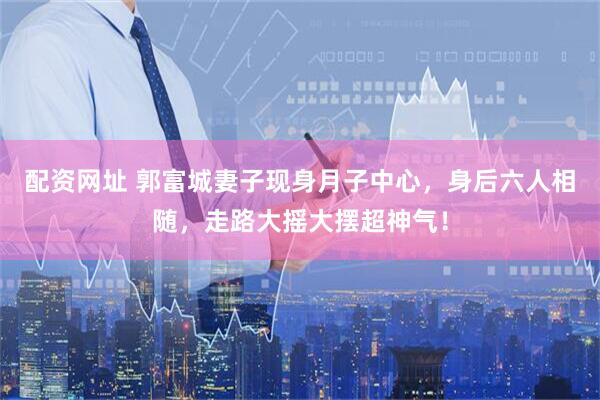 配资网址 郭富城妻子现身月子中心，身后六人相随，走路大摇大摆超神气！