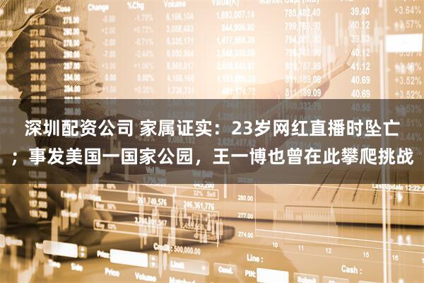 深圳配资公司 家属证实：23岁网红直播时坠亡；事发美国一国家公园，王一博也曾在此攀爬挑战
