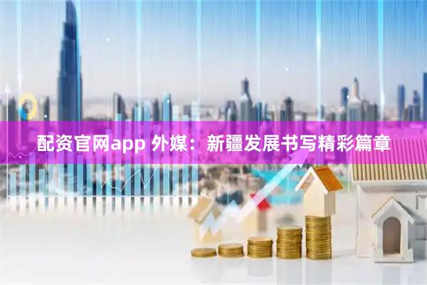 配资官网app 外媒：新疆发展书写精彩篇章