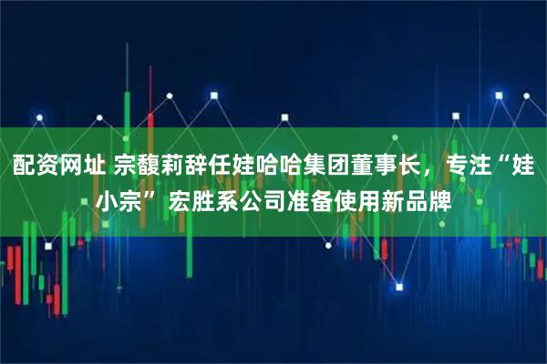 配资网址 宗馥莉辞任娃哈哈集团董事长，专注“娃小宗” 宏胜系公司准备使用新品牌