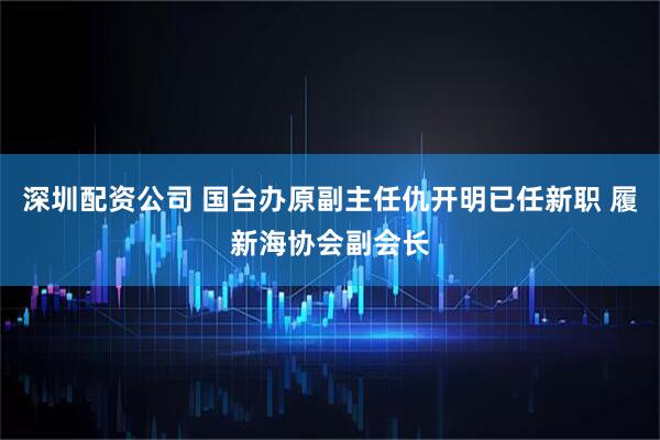 深圳配资公司 国台办原副主任仇开明已任新职 履新海协会副会长
