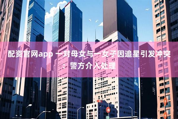 配资官网app 一对母女与一女子因追星引发冲突：警方介入处理