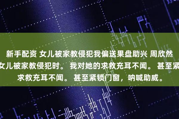 新手配资 女儿被家教侵犯我偏送果盘助兴 周欣然江月周牧 十六岁的女儿被家教侵犯时。 我对她的求救充耳不闻。 甚至紧锁门窗，呐喊助威。