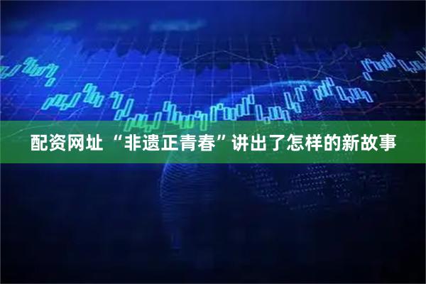 配资网址 “非遗正青春”讲出了怎样的新故事