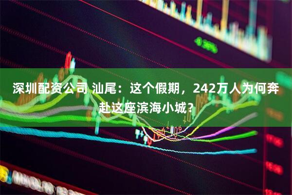 深圳配资公司 汕尾：这个假期，242万人为何奔赴这座滨海小城？