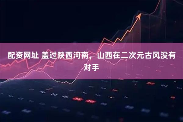 配资网址 盖过陕西河南，山西在二次元古风没有对手