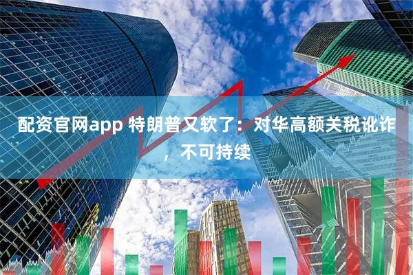 配资官网app 特朗普又软了：对华高额关税讹诈，不可持续