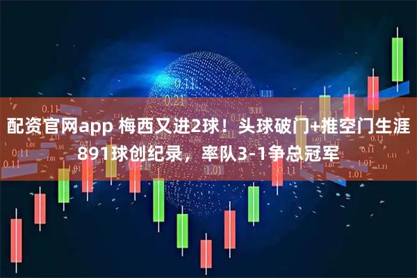 配资官网app 梅西又进2球！头球破门+推空门生涯891球创纪录，率队3-1争总冠军