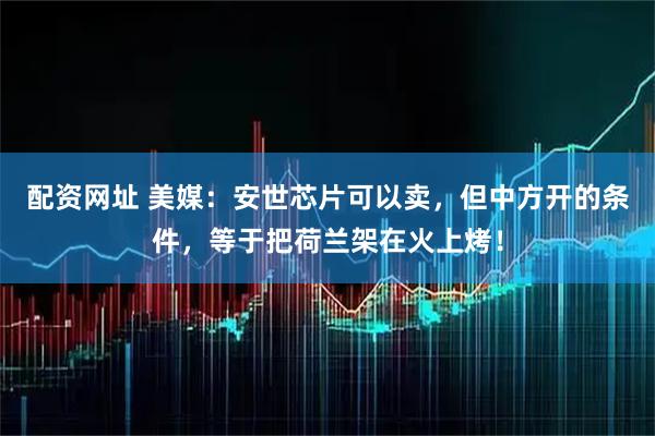 配资网址 美媒：安世芯片可以卖，但中方开的条件，等于把荷兰架在火上烤！