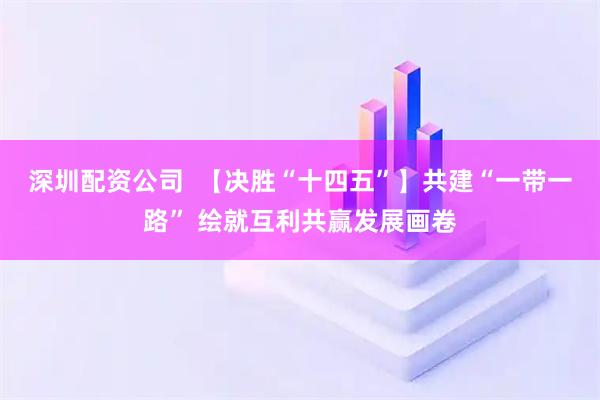 深圳配资公司  【决胜“十四五”】共建“一带一路” 绘就互利共赢发展画卷