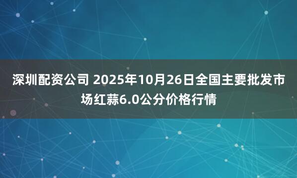 深圳配资公司 2025年10月26日全国主要批发市场红蒜6.0公分价格行情