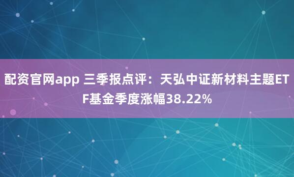 配资官网app 三季报点评：天弘中证新材料主题ETF基金季度涨幅38.22%