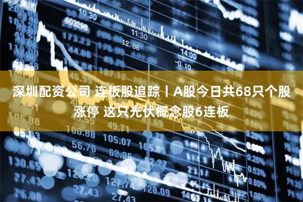 深圳配资公司 连板股追踪丨A股今日共68只个股涨停 这只光伏概念股6连板