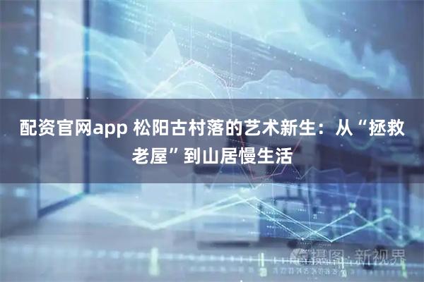 配资官网app 松阳古村落的艺术新生：从“拯救老屋”到山居慢生活