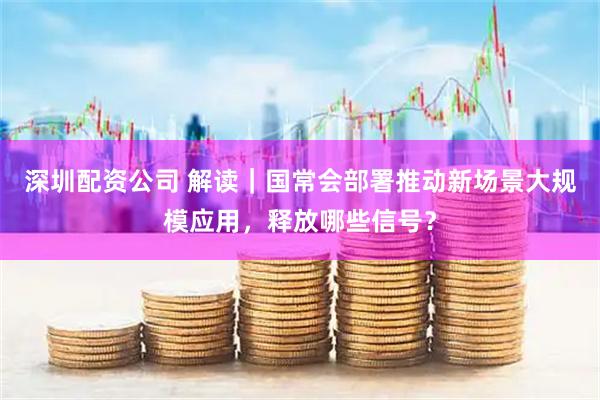 深圳配资公司 解读｜国常会部署推动新场景大规模应用，释放哪些信号？