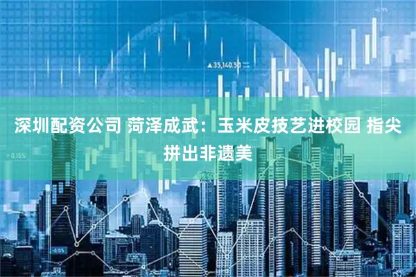 深圳配资公司 菏泽成武：玉米皮技艺进校园 指尖拼出非遗美