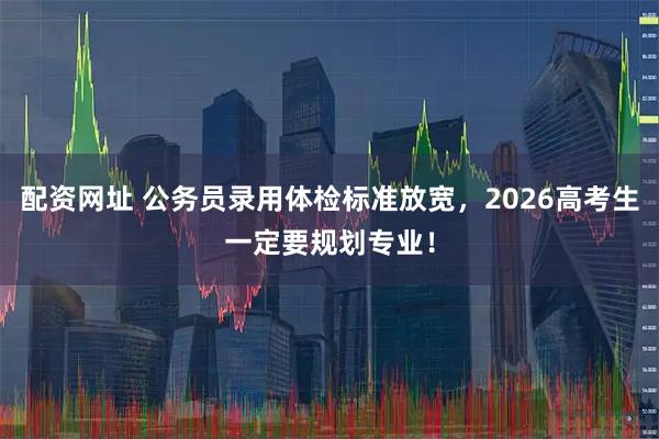 配资网址 公务员录用体检标准放宽，2026高考生一定要规划专业！