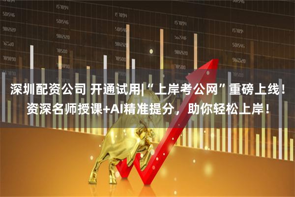 深圳配资公司 开通试用|“上岸考公网”重磅上线！资深名师授课+AI精准提分，助你轻松上岸！