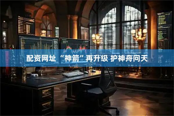 配资网址 “神箭”再升级 护神舟问天
