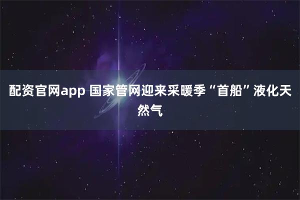 配资官网app 国家管网迎来采暖季“首船”液化天然气