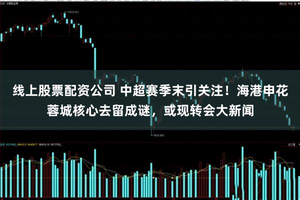 线上股票配资公司 中超赛季末引关注！海港申花蓉城核心去留成谜，或现转会大新闻
