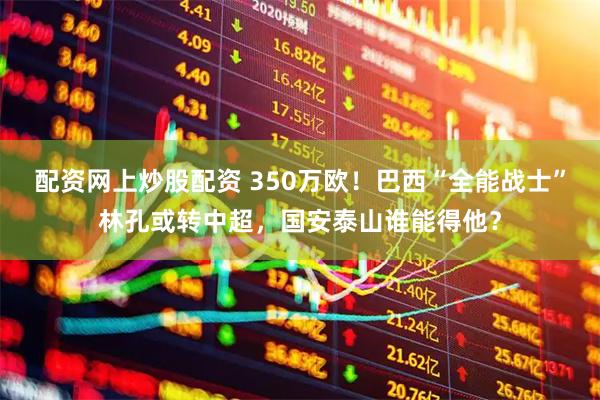 配资网上炒股配资 350万欧！巴西“全能战士”林孔或转中超，国安泰山谁能得他？