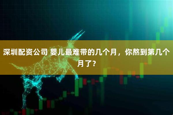 深圳配资公司 婴儿最难带的几个月，你熬到第几个月了？