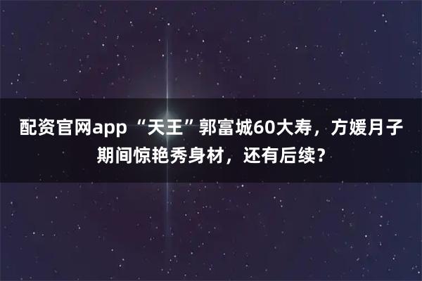配资官网app “天王”郭富城60大寿，方媛月子期间惊艳秀身材，还有后续？