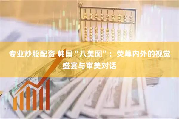 专业炒股配资 韩国“八美图”：荧幕内外的视觉盛宴与审美对话