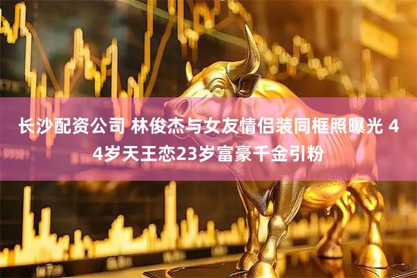 长沙配资公司 林俊杰与女友情侣装同框照曝光 44岁天王恋23岁富豪千金引粉