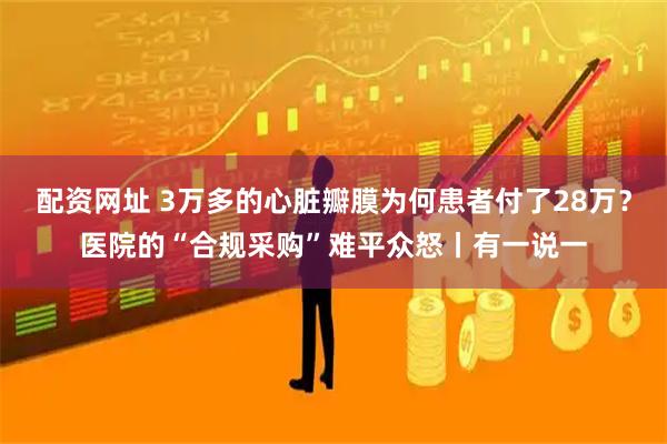 配资网址 3万多的心脏瓣膜为何患者付了28万？医院的“合规采购”难平众怒丨有一说一
