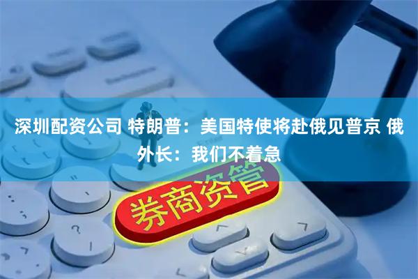 深圳配资公司 特朗普：美国特使将赴俄见普京 俄外长：我们不着急