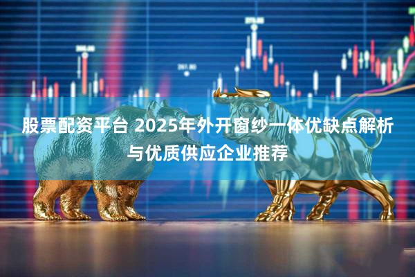 股票配资平台 2025年外开窗纱一体优缺点解析与优质供应企业推荐