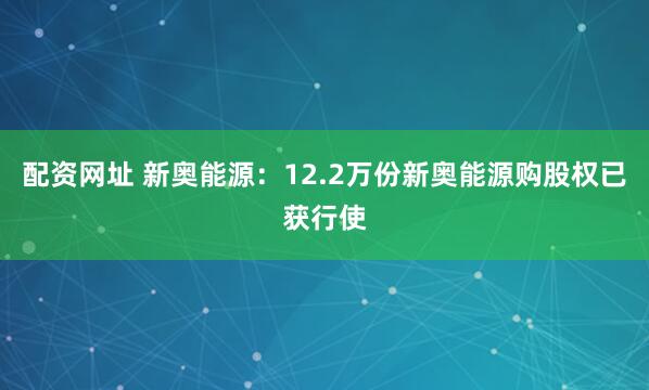 配资网址 新奥能源：12.2万份新奥能源购股权已获行使