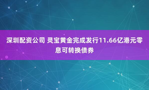 深圳配资公司 灵宝黄金完成发行11.66亿港元零息可转换债券