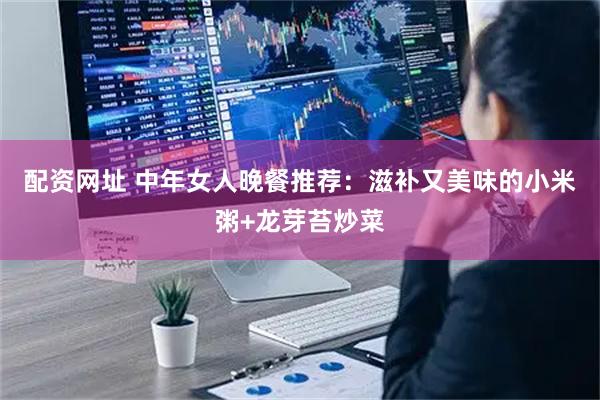 配资网址 中年女人晚餐推荐：滋补又美味的小米粥+龙芽苔炒菜