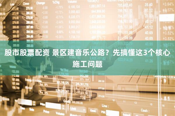股市股票配资 景区建音乐公路?先搞懂这3个核心施工问题