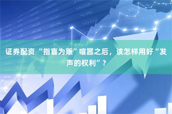 证券配资 “指盲为贩”喧嚣之后，该怎样用好“发声的权利”？