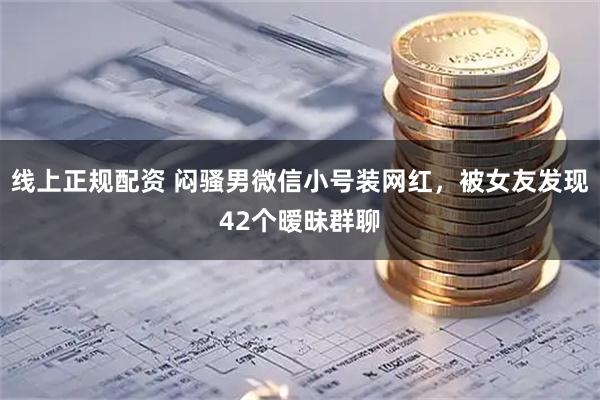 线上正规配资 闷骚男微信小号装网红，被女友发现42个暧昧群聊