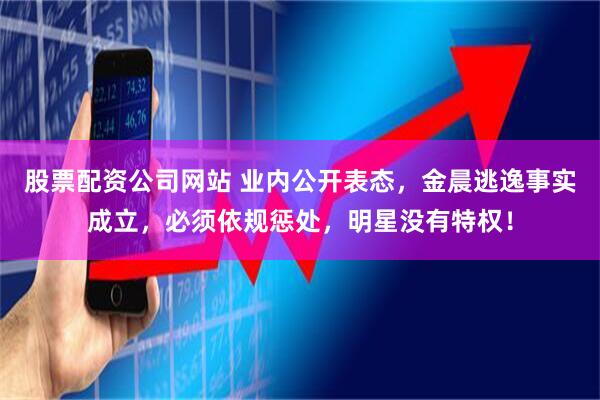 股票配资公司网站 业内公开表态，金晨逃逸事实成立，必须依规惩处，明星没有特权！