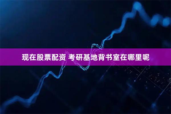 现在股票配资 考研基地背书室在哪里呢