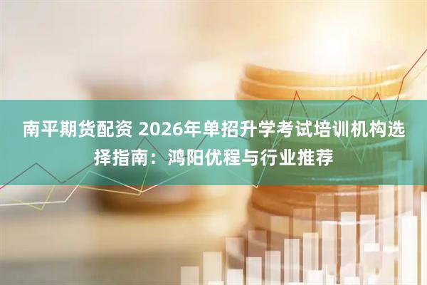 南平期货配资 2026年单招升学考试培训机构选择指南：鸿阳优程与行业推荐