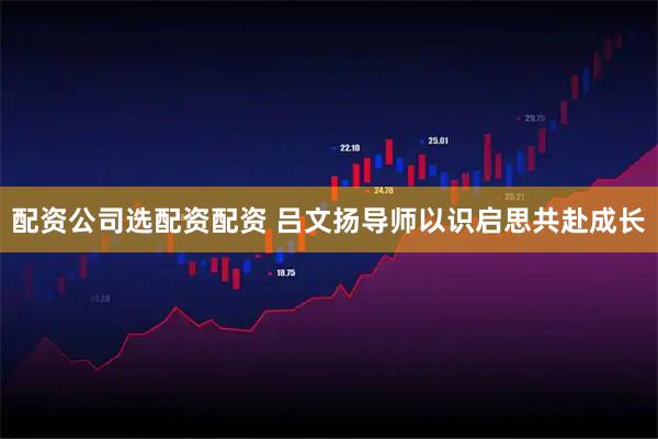 配资公司选配资配资 吕文扬导师以识启思共赴成长