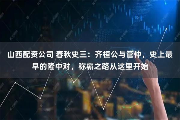 山西配资公司 春秋史三：齐桓公与管仲，史上最早的隆中对，称霸之路从这里开始