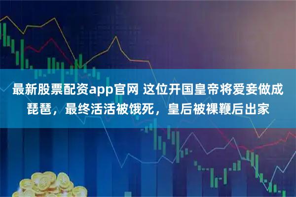 最新股票配资app官网 这位开国皇帝将爱妾做成琵琶，最终活活被饿死，皇后被裸鞭后出家