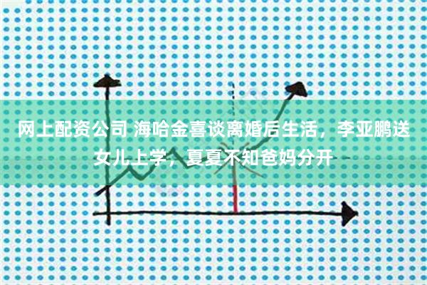 网上配资公司 海哈金喜谈离婚后生活，李亚鹏送女儿上学，夏夏不知爸妈分开