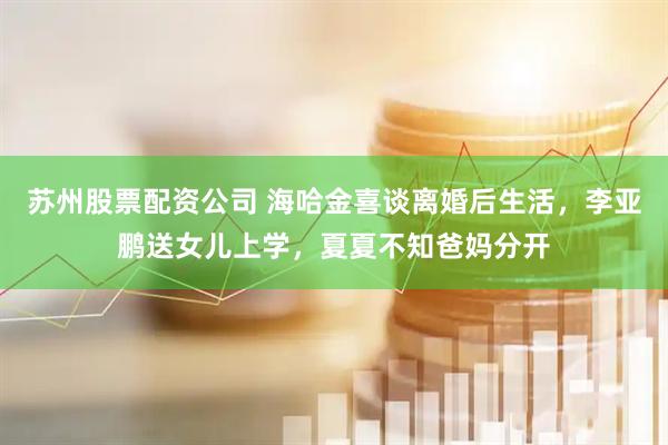 苏州股票配资公司 海哈金喜谈离婚后生活，李亚鹏送女儿上学，夏夏不知爸妈分开