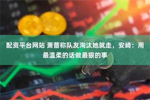 配资平台网站 萧蔷称队友淘汰她就走，安崎：用最温柔的话做最狠的事