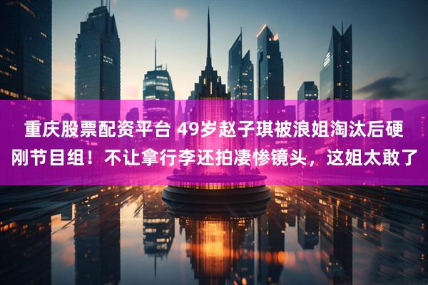 重庆股票配资平台 49岁赵子琪被浪姐淘汰后硬刚节目组！不让拿行李还拍凄惨镜头，这姐太敢了